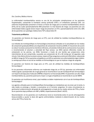 26
Tromboprofilaxis
Dra. Carolina, Médico Interno
La enfermedad tromboembólica venosa es una de las principales complicaciones en los pacientes
hospitalizados, comprende la trombosis venosa profunda (TVP) y el embolismo pulmonar (EP). Los
enfermos hospitalizados presentan al menos un factor de riesgo para un evento tromboembólico venoso
(ETV), de los cuales aproximadamente 40% presentan 3 o más factores de riesgo. Los pacientes con una
enfermedad médica aguda tienen mayor riesgo de presentar un ETV y aproximadamente entre 10 a 30%
de los pacientes con patología médica tiene TVP o desarrollan EP.
Tratamiento proﬁláctico
En pacientes con factores de riesgo para un ETV, ¿son de utilidad las medidas tromboproﬁlácticas no
farmacológicas?
Los métodos de tromboproﬁlaxis no farmacológica (mecánicos) utilizados en la actualidad son las medias
de compresión graduada (MCG) y los dispositivos de compresión mecánica (DCM). El mecanismo de acción
es reducir la estasis venosa de los miembros inferiores, simulando el efecto de las contracciones musculares
e incrementando el volumen y velocidad del flujo venoso. Las MCG ejercen diferentes niveles de
compresión en las piernas. Los DCM, funcionan a través de una bomba que proporciona ciclos
intermitentes de aire comprimido, causando una compresión de 35 a 40 mmHg por 10 segundos cada
minuto. Este efecto elimina la estasis venosa, mejora el ﬂujo sanguíneo y estimula la ﬁbrinólisis, reduciendo
en 68% el riesgo de TVP en pacientes ortopédicos y en 62% en pacientes con enfermedad de origen médico.
La ventaja que ofrece el uso de las medidas no farmacológicas es que no implican riesgo de sangrado.
En pacientes con factores de riesgo para un ETV, ¿son de utilidad las medidas de tromboprofilaxis
farmacológica?
En los pacientes críticamente enfermos con moderado riesgo de un ETV (ej. pacientes con enfermedad
médica aguda o postoperados de cirugía general) se recomienda el uso de tromboproﬁ laxis farmacológica
con heparina de bajo peso molecular (HBPM) o heparina no fraccionada (HNF). En pacientes con alto riesgo
tromboembólico (ej. pacientes postrauma mayor o cirugía ortopédica) se recomienda el uso de HBPM.
En pacientes con insuficiencia renal, ¿qué medidas se deben implementar con el uso de tromboproﬁlaxis
farmacológica?
Los agentes utilizados para la tromboproﬁlaxis farmacológica se metabolizan por vía renal, por lo tanto, la
vida media se prolonga y tienden a acumularse en el torrente sanguíneo. En estas circunstancias es
pertinente la determinación del grado de anticoagulación a través de los niveles séricos de TTPa y Factor
Xa en pacientes bajo proﬁlaxis con HNF y HBPM, respectivamente (Nivel 1 ACCP).
Recomendación: en los pacientes con insuﬁciencia renal se recomienda evitar el uso de anticoagulantes
bioacumulables y ajustar la dosis del agente antitrombótico mediante la determinación de los niveles
séricos del TTPa y Factor Xa.
 