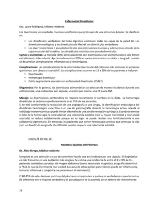 28
Enfermedad Diverticular
Dra. Laura Rodríguez, Médico residente
Los divertículos son cavidades mucosas sacciformes que protruyen de una estructura tubular. Se clasifican
en:
 Los divertículos verdaderos del tubo digestivo contienen todas las capas de la pared GI. Los
divertículos esofágicos y los divertículos de Meckel son divertículos verdaderos.
 Los divertículos falsos o pseudodivertículos son protrusiones mucosas y submucosas a través de la
capa muscular del intestino. Los divertículos colónicos son pseudodivertículos.
Signos y wsíntomas: La mayoría (80%) de los pacientes con diverticulosis son asintomáticos o solo tienen
estreñimiento intermitente. Aproximadamente el 20% se vuelve sintomático con dolor o sangrado cuando
se desarrollan complicaciones inflamatorias o hemorrágicas.
Complicaciones: Las complicaciones de la enfermedad diverticular del colon son más comunes en personas
que fuman, son obesas o usan AINE. Las complicaciones ocurren en 15 a 20% de los pacientes e incluyen
 Diverticulitis
 Hemorragia diverticular
 Colitis segmentaria asociada con enfermedad diverticular (CSAED)
Diagnóstico: Por lo general, los divertículos asintomáticos se detectan de manera incidental durante una
colonoscopia, una endoscopia con cápsula, un colon por enema, una TC o una RM.
Manejo: La diverticulosis asintomática no requiere tratamiento ni cambios en la dieta. La hemorragia
diverticular se detiene espontáneamente en el 75% de los pacientes.
Si se está considerando la realización de una angiografía o una cirugía, la identificación endoscópica del
divertículo hemorrágico específico o el uso de gammagrafía durante la hemorragia activa orienta al
radiólogo intervencionista y puede limitar el tamaño de una posible resección quirúrgica. Cuando se conoce
el sitio de la hemorragia, la necesidad de una colectomía subtotal (con su mayor morbilidad y mortalidad
asociada) se reduce notablemente porque en su lugar se puede realizar una hemicolectomía o una
colectomía segmentaria. Sin embargo, los pacientes que tienen hemorragia continua que amenaza la vida
y no un divertículo sangrante identificable pueden requerir una colectomía subtotal.
Jueves 26 de sep. 19.
Neoplasia Quística del Páncreas
Dr. Aldo Abrego, Médico residente
Un quiste es una colección o saco de contenido líquido que está rodeado por una cápsula. El diagnóstico
es más frecuente en una población más longeva. Se estima una incidencia de entre el 3 y 19% de los
pacientes sometidos a pruebas de imagen abdominal (como resonancia magnética, ecografía abdominal
o TAC), lo cual se incrementa con la edad. La causa de estos quistes pancreáticos puede ser inflamatoria,
tumoral, infecciosa o congénita (ya presente en el nacimiento).
El 80-85% de estas lesiones quísticas del páncreas corresponden a quistes no verdaderos o pseudoquistes
(la diferencia entre el quiste verdadero y el pseudoquiste es la ausencia de un epitelio de revestimiento
 