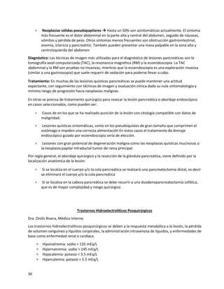 30
 Neoplasias sólidas pseudopapilares → Hasta un 50% son asintomáticas actualmente. El síntoma
más frecuente es el dolor abdominal en la parte alta y central del abdomen, seguido de náuseas,
vómitos y pérdida de peso. Otros síntomas menos frecuentes son obstrucción gastrointestinal,
anemia, ictericia y pancreatitis. También pueden presentar una masa palpable en la zona alta y
centroizquierda del abdomen
Diagnóstico: Las técnicas de imagen más utilizadas para el diagnóstico de lesiones pancreáticas son la
tomografía axial computarizada (TAC), la resonancia magnética (RM) y la ecoendoscopia. La TAC
abdominal y la RM son pruebas no invasivas, mientras que la ecoendoscopia es una exploración invasiva
(similar a una gastroscopia) que suele requerir de sedación para poderse llevar a cabo.
Tratamiento: En muchas de las lesiones quísticas pancreáticas se puede mantener una actitud
expectante, con seguimiento con técnicas de imagen y evaluación clínica dada su nula sintomatología y
mínimo riesgo de progresión hacia neoplasias malignas.
En otras se precisa de tratamiento quirúrgico para resecar la lesión pancreática o abordaje endoscópico
en casos seleccionados, como pueden ser:
 Casos de en los que se ha realizado punción de la lesión con citología compatible con datos de
malignidad.
 Lesiones quísticas sintomáticas, como en los pseudoquistes de gran tamaño que comprimen el
estómago e impiden una correcta alimentación En estos casos el tratamiento de drenaje
endoscópico guiado por ecoendoscopia sería de elección.
 Lesiones con gran potencial de degeneración maligna como las neoplasias quísticas mucinosas o
la neoplasia papilar intraductal tumor de rama principal.
Por regla general, el abordaje quirúrgico y la resección de la glándula pancreática, viene definido por la
localización anatómica de la lesión:
 Si se localiza en el cuerpo y/o la cola pancreática se realizará una pancreatectomía distal, es decir
se eliminará el cuerpo y/o la cola pancreática
 Si se localiza en la cabeza pancreática se debe recurrir a una duodenopancreatectomía cefálica,
que es de mayor complejidad y riesgo quirúrgico
Trastornos Hidroelectrolíticos Posquirúrgicos
Dra. Onilís Rivera, Médico Interno
Los trastornos hidroelectrolíticos posquirúrgicos se deben a la respuesta metabólica a la lesión, la pérdida
de volumen sanguíneo y líquidos corporales, la administración intravenosa de líquidos, y enfermedades de
base como enfermedad renal o cardíaca.
 Hiponatremia: sodio < 135 mEq/L
 Hipernatremia: sodio > 145 mEq/L
 Hipocalemia: potasio < 3.5 mEq/L
 Hipercalemia: potasio > 5.5 mEq/L
 