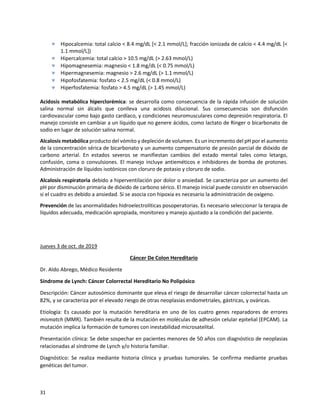 31
 Hipocalcemia: total calcio < 8.4 mg/dL [< 2.1 mmol/L]; fracción ionizada de calcio < 4.4 mg/dL [<
1.1 mmol/L])
 Hipercalcemia: total calcio > 10.5 mg/dL (> 2.63 mmol/L)
 Hipomagnesemia: magnesio < 1.8 mg/dL (< 0.75 mmol/L)
 Hipermagnesemia: magnesio > 2.6 mg/dL (> 1.1 mmol/L)
 Hipofosfatemia: fosfato < 2.5 mg/dL (< 0.8 mmol/L)
 Hiperfosfatemia: fosfato > 4.5 mg/dL (> 1.45 mmol/L)
Acidosis metabólica hiperclorémica: se desarrolla como consecuencia de la rápida infusión de solución
salina normal sin álcalis que conlleva una acidosis dilucional. Sus consecuencias son disfunción
cardiovascular como bajo gasto cardíaco, y condiciones neuromusculares como depresión respiratoria. El
manejo consiste en cambiar a un líquido que no genere ácidos, como lactato de Ringer o bicarbonato de
sodio en lugar de solución salina normal.
Alcalosis metabólica producto del vómito y depleción de volumen. Es un incremento del pH por el aumento
de la concentración sérica de bicarbonato y un aumento compensatorio de presión parcial de dióxido de
carbono arterial. En estados severos se manifiestan cambios del estado mental tales como letargo,
confusión, coma o convulsiones. El manejo incluye antieméticos e inhibidores de bomba de protones.
Administración de líquidos isotónicos con cloruro de potasio y cloruro de sodio.
Alcalosis respiratoria debido a hiperventilación por dolor o ansiedad. Se caracteriza por un aumento del
pH por disminución primaria de dióxido de carbono sérico. El manejo inicial puede consistir en observación
si el cuadro es debido a ansiedad. Si se asocia con hipoxia es necesario la administración de oxígeno.
Prevención de las anormalidades hidroelectrolíticas posoperatorias. Es necesario seleccionar la terapia de
líquidos adecuada, medicación apropiada, monitoreo y manejo ajustado a la condición del paciente.
Jueves 3 de oct. de 2019
Cáncer De Colon Hereditario
Dr. Aldo Abrego, Médico Residente
Síndrome de Lynch: Cáncer Colorrectal Hereditario No Polipósico
Descripción: Cáncer autosómico dominante que eleva el riesgo de desarrollar cáncer colorrectal hasta un
82%, y se caracteriza por el elevado riesgo de otras neoplasias endometriales, gástricas, y ováricas.
Etiología: Es causado por la mutación hereditaria en uno de los cuatro genes reparadores de errores
mismatch (MMR). También resulta de la mutación en moléculas de adhesión celular epitelial (EPCAM). La
mutación implica la formación de tumores con inestabilidad microsatelital.
Presentación clínica: Se debe sospechar en pacientes menores de 50 años con diagnóstico de neoplasias
relacionadas al síndrome de Lynch y/o historia familiar.
Diagnóstico: Se realiza mediante historia clínica y pruebas tumorales. Se confirma mediante pruebas
genéticas del tumor.
 
