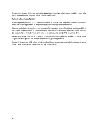 32
El manejo consiste en vigilancia y prevención. La vigilancia o tamizaje debe iniciarse a los 20-25 años, o 2 a
5 años antes de la edad en que el primer familiar fue afectado.
Poliposis Adenomatosa Familiar
Se define por la presencia ≥ 100 adenomas sincrónicos colorrectales heredados en forma autosómica
dominante. La edad promedio de diagnóstico es 36 años entre pacientes sintomáticos.
Etiología: mutaciones germinales en el cromosoma 5q21, presente en un 80%-90% de familias con PAF. La
inactivación del gen supresor de tumores favorece la formación de adenomas, y progresa hacia carcinoma
por la acumulación de mutaciones adicionales en genes relevantes como KRAS, p53, entre otros.
Presentación clínica: sangrado rectal, diarrea, dolor abdominal. Historia familiar en 54%-78% de pacientes.
Diagnóstico: hallazgo ≥ de 100 adenomas colorrectales, pruebas genéticas.
Manejo: la terapia con AINE reduce el número de pólipos, pero se desconoce el efecto sobre riesgo de
cáncer. Se recomienda colectomía temprana tras el diagnóstico.
 