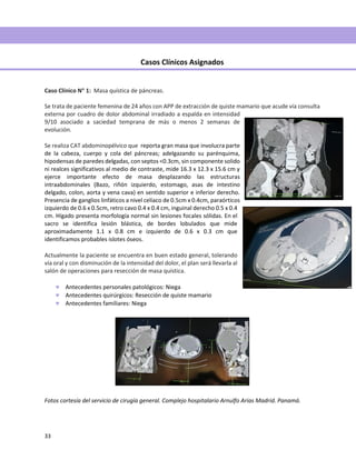 33
Casos Clínicos Asignados
Caso Clínico N 1: Masa quística de páncreas.
Se trata de paciente femenina de 24 años con APP de extracción de quiste mamario que acude vía consulta
externa por cuadro de dolor abdominal irradiado a espalda en intensidad
9/10 asociado a saciedad temprana de más o menos 2 semanas de
evolución.
Se realiza CAT abdominopélvico que reporta gran masa que involucra parte
de la cabeza, cuerpo y cola del páncreas; adelgazando su parénquima,
hipodensas de paredes delgadas, con septos <0.3cm, sin componente solido
ni realces significativos al medio de contraste, mide 16.3 x 12.3 x 15.6 cm y
ejerce importante efecto de masa desplazando las estructuras
intraabdominales (Bazo, riñón izquierdo, estomago, asas de intestino
delgado, colon, aorta y vena cava) en sentido superior e inferior derecho.
Presencia de ganglios linfáticos a nivel celíaco de 0.5cm x 0.4cm, paraórticos
izquierdo de 0.6 x 0.5cm, retro cavo 0.4 x 0.4 cm, inguinal derecho 0.5 x 0.4
cm. Hígado presenta morfología normal sin lesiones focales sólidas. En el
sacro se identifica lesión blástica, de bordes lobulados que mide
aproximadamente 1.1 x 0.8 cm e izquierdo de 0.6 x 0.3 cm que
identificamos probables islotes óseos.
Actualmente la paciente se encuentra en buen estado general, tolerando
vía oral y con disminución de la intensidad del dolor, el plan será llevarla al
salón de operaciones para resección de masa quística.
 Antecedentes personales patológicos: Niega
 Antecedentes quirúrgicos: Resección de quiste mamario
 Antecedentes familiares: Niega
Fotos cortesía del servicio de cirugía general. Complejo hospitalario Arnulfo Arias Madrid. Panamá.
 