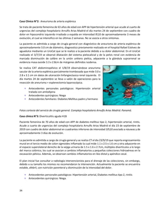 34
Caso Clínico N2: Aneurisma de arteria esplénica
Se trata de paciente femenina de 63 años de edad con APP de hipertensión arterial que acude al cuarto de
urgencias del complejo hospitalario Arnulfo Arias Madrid el día martes 24 de septiembre con cuadro de
dolor en hipocondrio izquierdo irradiado a espalda en intensidad 810 de aproximadamente 3 meses de
evolución, el cual se intensifico en las últimas 2 semanas. No se asocia a otros síntomas.
La paciente es admitida a cargo de cirugía general con diagnóstico de aneurisma de arteria esplénica de
aproximadamente 3.0 cm de diámetro, diagnostico previamente realizado en el hospital Rafael Estévez de
aguadulce mediante un UroCat que se le realizo a la paciente debido a su dolor abdominal. En el UroCat
realizado el 3/7/19 se observó dilatación del sistema pielocalicial y de la pelvis renal con evidencia de
marcada disminución de calibre en la unión urétero pielica, adyacente a la glándula suprarrenal se
evidencia masa ovoide 3.3 x 2.8cm de márgenes definidos isodensa.
Se realiza CAT abdominopélvico el 1/8/19 observándose aneurisma
sacular de la arteria esplénica parcialmente trombosada que mide 3.0 x
2.8 x 3.1 cm sin datos de ulceración linfangiectasica renal izquierda. El
día martes 24 de septiembre se lleva a salón de operaciones para la
resección de aneurisma + esplenectomía laparoscópica.
 Antecedentes personales patológicos: Hipertensión arterial
tratada con amlodipina
 Antecedentes quirúrgicos: Niega
 Antecedentes familiares: Diabetes Mellitus padre y hermano
Fotos cortesía del servicio de cirugía general. Complejo hospitalario Arnulfo Arias Madrid. Panamá.
Caso clínico N3: Diverticulitis aguda H1B
Paciente femenina de 70 años de edad con APP de diabetes mellitus tipo 2, hipertensión arterial, rinitis.
Acude a cuarto de urgencias del complejo hospitalario Arnulfo Arias Madrid el día 23 de septiembre de
2019 con cuadro de dolor abdominal en cuadrantes inferiores de intensidad 1010 asociado a náuseas y de
aproximadamente 3 días de evolución.
La paciente es admitida a cargo de cirugía general y se realiza CT el dia 23/9/19 que reporta engrosamiento
mural en el tercio medio de colon sigmoides inflamado la cual mide 1.1 x 2.5 x 1.6 cm y otra adyacente en
el espacio superolateral derecho de la vejiga urinaria de 1.5 x 1.6 x 2.7cm, múltiples divertículos a lo largo
del marco colónico, los cual se asocian a cambios inflamatorios y pequeñas colecciones hidroaéreas en la
excavación pélvica. Además, se observan cambios inflamatorios en íleo distal y apéndice cecal.
El plan inicial fue consultar a radiología intervencionista para el drenaje de las colecciones, sin embargo,
debido a su tamaño los mismos no recomendaron la intervención. Actualmente la paciente se encuentra
estable, afebril, con nutrición parenteral y disminución de la intensidad del dolor.
 Antecedentes personales patológicos: Hipertensión arterial, Diabetes mellitus tipo 2, rinitis
 Antecedentes quirúrgicos: Niega.
 