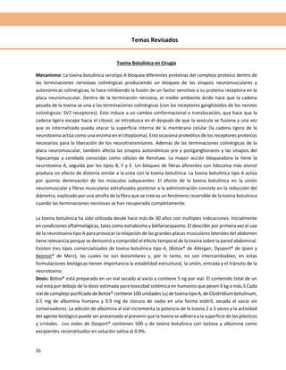 35
Temas Revisados
Toxina Botulínica en Cirugía
Mecanismo: La toxina botulínica serotipo A bloquea diferentes proteínas del complejo proteico dentro de
las terminaciones nerviosas colinérgicas produciendo un bloqueo de las sinapsis neuromusculares y
autonómicas colinérgicas, lo hace inhibiendo la fusión de un factor sensitivo a su proteína receptora en la
placa neuromuscular. Dentro de la terminación nerviosa, el medio ambiente ácido hace que la cadena
pesada de la toxina se una a las terminaciones colinérgicas (con los receptores gangliósidos de los nervios
colinérgicos: SV2 receptores). Esto induce a un cambio conformacional o translocación, que hace que la
cadena ligera escape hacia el citosol, se introduzca en él después de que la vesícula se fusiona y una vez
que es internalizada pueda atacar la superficie interna de la membrana celular (la cadena ligera de la
neurotoxina actúa como una enzima en el citoplasma). Esto ocasiona proteólisis de los receptores proteicos
necesarios para la liberación de los neurotransmisores. Además de las terminaciones colinérgicas de la
placa neuromuscular, también afecta las sinapsis autonómicas pre y postganglionares y las sinapsis del
hipocampo y cerebelo conocidas como células de Renshaw. La mayor acción bloqueadora la tiene la
neurotoxina A, seguida por los tipos B, F y E. Un bloqueo de fibras aferentes con lidocaína más etanol
produce un efecto de distonía similar a la vista con la toxina botulínica. La toxina botulínica tipo A actúa
por quimio denervación de los músculos subyacentes. El efecto de la toxina botulínica en la unión
neuromuscular y fibras musculares extrafusales posterior a la administración consiste en la reducción del
diámetro, explicado por una atrofia de la fibra que se cree es un fenómeno reversible de la toxina botulínica
cuando las terminaciones nerviosas se han recuperado completamente.
La toxina botulínica ha sido utilizada desde hace más de 30 años con múltiples indicaciones. Inicialmente
en condiciones oftalmológicas, tales como estrabismo y blefaroespasmo. El describir por primera vez el uso
de la neurotoxina tipo A para provocar la relajación de las grandes placas musculares laterales del abdomen
tiene relevancia porque se demostró y comprobó el efecto temporal de la toxina sobre la pared abdominal.
Existen tres tipos comercializados de toxina botulínica tipo A, (Botox® de Allergan, Dysport® de Ipsen y
Xeomin® de Merz), las cuales no son biosimilares y, por lo tanto, no son intercambiables; en estas
formulaciones biológicas tienen importancia la estabilidad estructural, la unión, entrada y el tránsito de la
neurotoxina.
Dosis: Botox® está preparado en un vial secado al vacío y contiene 5 ng por vial. El contenido total de un
vial está por debajo de la dosis estimada para toxicidad sistémica en humanos que pesen 6 kg o más.5 Cada
vial de complejo purificado de Botox® contiene 100 unidades (u) de toxina tipo A, de Clostridium botulinum,
0.5 mg de albúmina humana y 0.9 mg de cloruro de sodio en una forma estéril, secada al vacío sin
conservadores. La adición de albúmina al vial incrementa la potencia de la toxina 2 a 3 veces y la actividad
del agente biológico puede ser preservada al prevenir que la toxina se adhiera a la superficie de los plásticos
y cristales. Los viales de Dysport® contienen 500 u de toxina botulínica con lactosa y albúmina como
excipientes reconstituidos en solución salina al 0.9%.
 