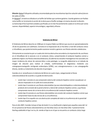 36
Dilución: Botox El diluyente utilizado y recomendado para las neurotoxinas tipo A es solución salina (cloruro
de sodio al 0.9%).
En Dysport®, la toxina es diluida en un buffer de fosfato que contiene gelatina. Usando gelatina con fosfato
como buffer se incrementa la acción de la dosis pues el buffer protege a la toxina durante la dilución.
La toxina tipo A fue la primera aislada y purificada y es la más frecuentemente usada en la clínica por varias
razones: disponibilidad, aspecto inmunológico, seguridad y eficacia
Síndrome de Mirizzi
El Síndrome de Mirizzi descrito en 1948 por el cirujano Pablo Luis Mirizzi que ocurre en aproximadamente
1% de los pacientes con colelitiasis. Consiste en la impactación de un lito biliar a nivel del conducto cístico
o infundíbulo, que posteriormente puede ocasionar erosión y generar una fístula colecisto-coledociana.
Clínicamente se caracteriza por un cuadro de ictericia obstructiva secundaria a la impactación de una litiasis
en el infundíbulo de la vesícula o en el conducto cístico, comprimiendo el conducto hepático común y
pudiendo originar una fístula colecistocoledociana, (5) además los estudios investigativos han asociado una
mayor incidencia de cáncer de vesícula biliar a esta patología. La ecografía abdominal es el método de
imagen de elección para realizar el cribado, conﬁrmándose el diagnóstico mediante una
colangiopancreatografía retrógrada endoscópica (CPRE), una colangioresonancia o una colangiografía
directa, siendo su tratamiento de elección el quirúrgico
Csendes et al. reclasificaron el síndrome de Mirizzi en cuatro tipos, categorizando la fístula
colecistocoledocal de acuerdo a su grado de destrucción.
 Lesión tipo I consiste en una compresión externa del conducto hepático común causada por un
cálculo impactado en el cuello de la vesícula biliar.
 Lesión tipo II consiste en una fístula colecistobiliar (ya sea colecistohepática o colecistocoledocal)
producto de la erosión de la pared anterior y lateral del conducto hepático común, cuya fístula
compromete menos de un tercio de la circunferencia del conducto hepático común.
 Lesión tipo III consiste en una fístula colecistobiliar con erosión del conducto hepático común que
compromete hasta los dos tercios de su circunferencia.
 Lesión tipo IV es aquella con una destrucción completa de toda la circunferencia de la pared del
conducto hepático común.
Para el año 2007, Csendes incluyo el tipo de lesión V a su clasificación original para aquellos casos del I al
IV con presencia de fistula colecistoentérica con íleo biliar (Va) o sin íleo biliar (Vb). Y posteriormente
Starling subdividió el tipo I en Ia y Ib: siendo el tipo Ia en el que se encuentra un conducto cístico largo
 