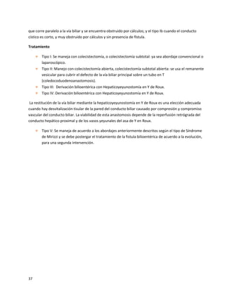 37
que corre paralelo a la vía biliar y se encuentra obstruido por cálculos; y el tipo Ib cuando el conducto
cístico es corto, y muy obstruido por cálculos y sin presencia de fístula.
Tratamiento
 Tipo I: Se maneja con colecistectomía, o colecistectomía subtotal: ya sea abordaje convencional o
laparoscópico.
 Tipo II: Manejo con colecistectomía abierta, colecistectomía subtotal abierta: se usa el remanente
vesicular para cubrir el defecto de la vía biliar principal sobre un tubo en T
(coledocoduodenoanastomosis).
 Tipo III: Derivación bilioentérica con Hepaticoyeyunostomía en Y de Roux.
 Tipo IV: Derivación bilioentérica con Hepaticoyeyunostomía en Y de Roux.
La restitución de la vía biliar mediante la hepaticoyeyunostomía en Y de Roux es una elección adecuada
cuando hay desvitalización tisular de la pared del conducto biliar causado por compresión y compromiso
vascular del conducto biliar. La viabilidad de esta anastomosis depende de la reperfusión retrógrada del
conducto hepático proximal y de los vasos yeyunales del asa de Y en Roux.
 Tipo V: Se maneja de acuerdo a los abordajes anteriormente descritos según el tipo de Síndrome
de Mirizzi y se debe postergar el tratamiento de la fistula bilioentérica de acuerdo a la evolución,
para una segunda intervención.
 