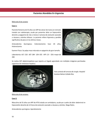 50
Pacientes Atendidos En Urgencias
Miércoles 8 de octubre
Caso 1:
Paciente femenina de 55 años con APP de cáncer de mama en remisión
tratado con radioterapia, acude por presentar dolor en hipocondrio
derecho y epigastrio de más o menos 2 semana de evolución asociado
a náuseas y vómitos biliosos. La paciente refiere hiporexia y perdida
significativa de peso en los últimos meses.
Antecedentes Quirúrgicos: Colecistectomía hace 20 años,
Histerectomía
Examen Físico: Se palpa masa indurada en epigastrio de gran tamaño
Laboratorios: ALT: 218 AST: 284 LDH: 655 AFP: 2.9 CEA: mayor de
200
Se realiza CAT abdominopélvico que reporta un hígado agrandado con múltiples imágenes parcheadas
sugestivas de metástasis hepática.
Foto cortesía del servicio de cirugía. Hospital
Gustavo Nelson Collado Ríos
Miércoles 8 de octubre:
Caso 2:
Masculino de 55 años con APP de HTA tratada con amlodipino, acude por cuadro de dolor abdominal en
hipocondrio derecho de 12 horas de evolución asociado a náuseas y vómitos. Niega fiebre.
Antecedentes quirúrgicos: Apendicetomía
 