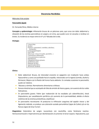53
Docencias Recibidas
Miércoles 9 de octubre
Pancreatitis Aguda
Dr. Fernando Pérez, Médico interno
Concepto y epidemiología: Inflamación brusca de un páncreas sano, que cursa con dolor abdominal y
elevación de las enzimas pancreáticas en sangre y en orina, que puede curar sin secuelas o recidivar en
brotes. Su incidencia es mayor entre la 4.ª y 6.ª décadas de la vida.
Etiología:
Clínica:
 Dolor abdominal: Brusco, de intensidad creciente en epigastrio con irradiación hacia ambos
hipocondrios y como una puñalada hacia la espalda, relacionado con la ingesta (comida, alcohol y
fármacos). Mejora con la flexión del tronco hacia adelante. En contadas ocasiones la pancreatitis
puede ser indolora.
 Náuseas y vómitos: Normalmente alimentarios o biliosos
 Paresia intestinal que se acompaña de falta de emisión de heces y gases, con ausencia de los ruidos
hidroaéreos.
 En pancreatitis graves: Fiebre (por reabsorción de los exudados y/o sobreinfección), shock
(hipovolemia, por vasodilatación periférica y/o aumento de la permeabilidad, debido al efecto
sistémico de las enzimas proteolíticas y lipolíticas)
 En pancreatitis necrotizante: Al producirse la infiltración sanguínea del epiplón menor y del
ligamento redondo, se produce una coloración azulada periumbilical (signo de Cullen) y/o en los
flancos (signo de Grey-Turner)
Diagnóstico: Sistemático de sangre: Leucocitosis con neutrofilia, como fenómeno reactivo.
Hemoconcentración e hipernatremia por deshidratación al aumentar el tercer espacio. Hipocalcemia, que
 