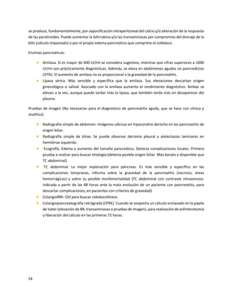 54
se produce, fundamentalmente, por saponificación intraperitoneal del calcio y/o alteración de la respuesta
de las paratiroides. Puede aumentar la bilirrubina y/o las transaminasas por compromiso del drenaje de la
bilis (cálculo impactado) o por el propio edema pancreático que comprime el colédoco.
Enzimas pancreáticas:
 Amilasa. Si es mayor de 600 UI/ml se considera sugestiva, mientras que cifras superiores a 1000
UI/ml son prácticamente diagnósticas. Además, se eleva en abdómenes agudos no pancreáticos
(37%). El aumento de amilasa no es proporcional a la gravedad de la pancreatitis.
 Lipasa sérica. Más sensible y específica que la amilasa. Sus elevaciones descartan origen
ginecológico o salival. Asociado con la amilasa aumenta el rendimiento diagnóstico. Ambas se
elevan a la vez, aunque puede tardar más la lipasa, que también tarda más en desaparecer del
plasma.
Pruebas de imagen (No necesarias para el diagnóstico de pancreatitis aguda, que se hace con clínica y
analítica)
 Radiografía simple de abdomen: Imágenes cálcicas en hipocondrio derecho en las pancreatitis de
origen biliar.
 Radiografía simple de tórax: Se puede observar derrame pleural y atelectasias laminares en
hemitórax izquierdo.
 Ecografía. Edema y aumento del tamaño pancreático. Detecta complicaciones locales. Primera
prueba a realizar para buscar etiología (detecta posible origen biliar. Más barato y disponible que
TC abdominal).
 TC abdominal: La mejor exploración para páncreas. Es más sensible y específico en las
complicaciones tempranas, informa sobre la gravedad de la pancreatitis (necrosis, áreas
hemorrágicas) y sobre su posible morbimortalidad (TC abdominal con contraste intravenoso:
indicada a partir de las 48 horas ante la mala evolución de un paciente con pancreatitis, para
descartar complicaciones, en pacientes con criterios de gravedad).
 ColangioRM: Útil para buscar coledocolitiasis.
 Colangiopancreatografía retrógrada (CPRE). Cuando se sospecha un cálculo enclavado en la papila
de Vater (elevación de BR, transaminasas o pruebas de imagen), para realización de esfinterotomía
y liberación del cálculo en las primeras 72 horas.
 