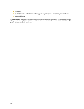 58
 Analgesia
 Antibióticos con cubierta anaeróbica y gram negativa (p. ej., cefazolina y metronidazol )
 Apendicetomía
Apendicetomía: ¡Sospecha de apendicitis justifica la intervención quirúrgica! El abordaje quirúrgico
puede ser laparoscópico o abierto.
 