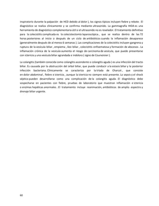 60
inspiratorio durante la palpación de HCD debido al dolor ), los signos típicos incluyen fiebre y rebote . El
diagnóstico se realiza clínicamente y se confirma mediante ultrasonido. La gammagrafía HIDA es una
herramienta de diagnóstico complementaria útil si el ultrasonido no es revelador. El tratamiento definitivo
para la colecistitis complicada es la colecistectomía laparoscópica , que se realiza dentro de las 72
horas posteriores al inicio o después de un ciclo de antibióticos cuando la inflamación desaparece
(generalmente después de al menos 6 semanas ). Las complicaciones de la colecistitis incluyen gangrena y
ruptura de la vesícula biliar , empiema , íleo biliar , colecistitis enfisematosa y formación de abscesos . La
inflamación crónica de la vesícula aumenta el riesgo de carcinoma de vesícula, que puede presentarse
con ictericia y una vesícula biliar agrandada e indolora ( signo de Courvoisier ).
La colangitis (también conocida como colangitis ascendente o colangitis aguda ) es una infección del tracto
biliar. Es causada por la obstrucción del árbol biliar, que puede conducir a la estasis biliar y la posterior
infección bacteriana. Clínicamente se caracteriza por la tríada de Charcot , que consiste
en dolor abdominal , fiebre e ictericia , aunque la ictericia no siempre está presente. La sepsis y el shock
séptico pueden desarrollarse como una complicación de la colangitis aguda . El diagnóstico debe
sospecharse en pacientes con fiebre, pruebas de laboratorio que muestran inflamación e ictericia
o enzimas hepáticas anormales . El tratamiento incluye reanimación, antibióticos de amplio espectro y
drenaje biliar urgente.
 