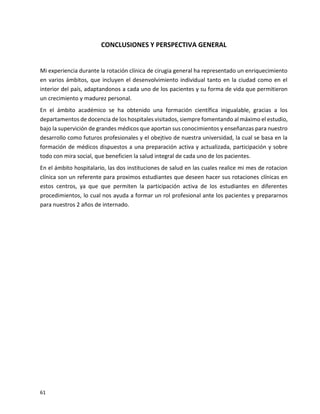 61
CONCLUSIONES Y PERSPECTIVA GENERAL
Mi experiencia durante la rotación clínica de cirugia general ha representado un enriquecimiento
en varios ámbitos, que incluyen el desenvolvimiento individual tanto en la ciudad como en el
interior del país, adaptandonos a cada uno de los pacientes y su forma de vida que permitieron
un crecimiento y madurez personal.
En el ámbito académico se ha obtenido una formación científica inigualable, gracias a los
departamentos de docencia de los hospitales visitados, siempre fomentando al máximo el estudio,
bajo la supervición de grandes médicos que aportan sus conocimientos y enseñanzas para nuestro
desarrollo como futuros profesionales y el obejtivo de nuestra universidad, la cual se basa en la
formación de médicos dispuestos a una preparación activa y actualizada, participación y sobre
todo con mira social, que beneficien la salud integral de cada uno de los pacientes.
En el ámbito hospitalario, las dos instituciones de salud en las cuales realice mi mes de rotacion
clínica son un referente para proximos estudiantes que deseen hacer sus rotaciones clínicas en
estos centros, ya que que permiten la participación activa de los estudiantes en diferentes
procedimientos, lo cual nos ayuda a formar un rol profesional ante los pacientes y prepararnos
para nuestros 2 años de internado.
 