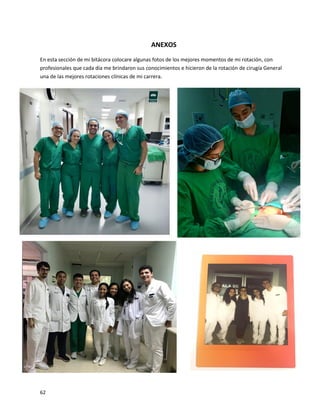 62
ANEXOS
En esta sección de mi bitácora colocare algunas fotos de los mejores momentos de mi rotación, con
profesionales que cada día me brindaron sus conocimientos e hicieron de la rotación de cirugía General
una de las mejores rotaciones clínicas de mi carrera.
 