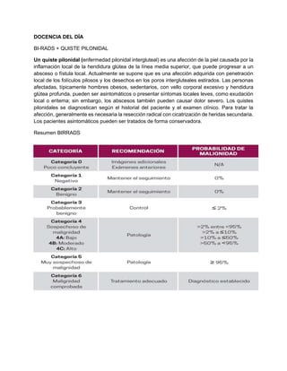 DOCENCIA DEL DÍA
BI-RADS + QUISTE PILONIDAL
Un quiste pilonidal (enfermedad pilonidal intergluteal) es una afección de la piel causada por la
inflamación local de la hendidura glútea de la línea media superior, que puede progresar a un
absceso o fístula local. Actualmente se supone que es una afección adquirida con penetración
local de los folículos pilosos y los desechos en los poros intergluteales estirados. Las personas
afectadas, típicamente hombres obesos, sedentarios, con vello corporal excesivo y hendidura
glútea profunda, pueden ser asintomáticos o presentar síntomas locales leves, como exudación
local o eritema; sin embargo, los abscesos también pueden causar dolor severo. Los quistes
pilonidales se diagnostican según el historial del paciente y el examen clínico. Para tratar la
afección, generalmente es necesaria la resección radical con cicatrización de heridas secundaria.
Los pacientes asintomáticos pueden ser tratados de forma conservadora.
Resumen BIRRADS
 