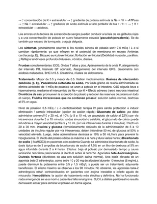 → ↑ concentración de K + extracelular → ↑ gradiente de potasio estimula la Na + / K + -ATPasa
→ ↑ Na + extracelular → ↑ gradiente de sodio estimula el anti portador de Na + / H + → ↑ H +
extracelular → acidosis.
Los errores en la técnica de extracción de sangre pueden conducir a la lisis de los glóbulos rojos
y a una concentración de potasio en suero falsamente elevada (pseudohipercalemia). Se da
también por exceso de torniquete. o aguja delgada.
Los síntomas generalmente ocurren si los niveles séricos de potasio son> 7.0 mEq / L o si
cambian rápidamente, ya que influyen en el potencial de membrana en reposo Arritmias
cardíacas (p. Ej., Bloqueo auriculoventricular, fibrilación ventricular) Debilidad muscular, parálisis.
↓ Reflejos tendinosos profundos Náuseas, vómitos, diarrea.
Pruebas complementarias: ECG, Ondas T altas y pico, Aplanamiento de la onda P, alargamiento
del intervalo PR, Intervalo QT acortado, Alargamiento del intervalo QRS. Gasometría con
acidosis metabólica. BHC k+5.5. Creatinina, niveles de aldosterona.
Tratamiento: Mayor de 5.5 y menor de 6.5. Retirar medicamentos. Resinas de intercambio
catiónico (p. Ej., Poliestireno sulfonato de sodio. Por cada gramo de resina administrada se
elimina alrededor de 1 mEq de potasio): se unen a potasio en el intestino. OJO oliguria lleva a
hipernatremia. mediante el intercambio de Na + por K + Efecto adverso (raro): necrosis intestinal
Diuréticos de asa: promueven la excreción de potasio y reducen las reservas de potasio en todo
el cuerpo, Fluidos intravenosos que no contienen potasio: solución salina normal, dextrosa
al 5% en agua.
Nivel de potasio> 6.5 mEq / L o cardiotoxicidad: terapia IV para cardio protección e inducir
eliminación / cambio intracelular (opción de acción rápida) Gluconato de calcio: ¡se debe
administrar primero!10 y 20 mL al 10% (o 5 a 10 mL de gluceptato de calcio al 22%) por vía
intravenosa durante 5 a 10 minutos. ondas sinusoidal o asistolia, el gluconato de calcio puede
infundirse a mayor velocidad (entre 5 y 10 mL por vía intravenosa durante 2 minutos). Efecto en
20 a 30 min. Insulina y glucosa (Inmediatamente después de la administración de 5 a 10
unidades de insulina regular por vía intravenosa, deben infundirse 50 mL de glucosa al 50% a
velocidad elevada. Luego, debe administrarse dextrosa al 10% a 50 mL/hora para prevenir la
hipoglucemia. El efecto del potasio sérico es máximo a la hora y dura varias horas.) Bicarbonato
de sodio (: NaHCO3) en pacientes con acidemia Cuando se administra bicarbonato de sodio, la
dosis típica es de 3 ampollas de bicarbonato de sodio al 7,5% en un litro de dextrosa al 5% en
agua infundida durante 2 a 4 horas. Efectos: baja el potasio por demasiado tiempo y causa
ionización del calcio potenciando el efecto K sobre el corazón. Agonistas beta-2-adrenérgicos.
Diuresis forzada (diuréticos de asa con solución salina normal). Una dosis elevada de un
agonista beta-2 adrenérgico, como entre 10 y 20 mg de albuterol durante 10 minutos (5 mg/mL),
puede disminuir la potasemia entre 0,5 y 1,5 mEq/L y puede ser un tratamiento adyuvante
beneficioso. El efecto máximo se observa a los 90 minutos. No obstante, los agonistas beta-2
adrenérgicos están contraindicados en pacientes con angina inestable o infarto agudo de
miocardio. Hemodiálisis: la opción de tratamiento más efectiva y definitiva. No ha funcionado
nada emergencia se va a morir o pacientes falla renal grave. OJO La diálisis peritoneal no resulta
demasiado eficaz para eliminar el potasio en forma aguda.
 