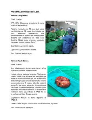 PROGRAMA QUIRÚRGICO DEL DÍA.
Nombre: Jorge Pérez
Edad: 70 años
APP: HTA, Glaucoma, aneurisma de aorta
torácica. Niega alergia.
Paciente masculino de 70 años que acude
con historias de 32 horas de evolución de
dolor abdominal generalizado que
posteriormente se localiza en hemiabdomen
derecho con predominio en fosa iliaca
derecha. Niega otros síntomas asociados
(náuseas, vómitos, diarrea, fiebre)
Diagnóstico: Apendicitis aguda.
Operación: Apendicetomía abierta.
Plan: Cuidado postquirúrgico.
Nombre: Paula Salado.
Edad: 76 años.
App: Infarto agudo de miocardio hace 5 años,
hipertensión arterial, hipotiroidismo.
Historia clínica: paciente femenina 76 años con
cuadro clínico que empieza con sensación de
masa en mama izquierda que fue aumentando
de tamaño progresivamente de tamaño durante
aproximadamente 8 meses, además presentó
secreción por pezón izquierdo, sin cambios de
coloración u otra sintomatología. En mamografía
de control anual hacen 5 meses se evidencia un
nódulo en mama izquierda de BI RADS 4a, por
lo cual es referida a Cirugía general.
Diagnóstico: Nódulo en mama izquierda BI
RADS 4.
OPERACIÓN: Biopsia excisional de nódulo de mama, izquierda.
Plan: cuidados post quirúrgico.
 