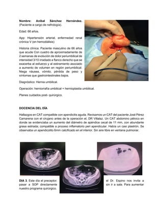 Nombre: Aníbal Sánchez Hernández.
(Paciente a cargo de nefrología).
Edad: 66 años.
App: Hipertensión arterial, enfermedad renal
crónica V (en hemodiálisis)
Historia clínica: Paciente masculino de 66 años
que acude Con cuadro de aproximadamente de
2 semanas de evolución de dolor periumbilical de
intensidad 3/10 irradiado a flanco derecho que se
exacerba al esfuerzo y al estiramiento asociado
a aumento de volumen en región periumbilical.
Niega náusea, vómito, pérdida de peso y
síntomas que gastrointestinales bajos.
Diagnóstico: Hernia umbilical.
Operación: herniorrafía umbilical + hernioplastia umbilical.
Planes cuidados post- quirúrgico.
DOCENCIA DEL DÍA
Hallazgos en CAT compatible con apendicitis aguda. Revisamos un CAT del paciente José Pérez
Camarena con el cirujano antes de la operación el, DR Villalaz. Un CAT abdomino pélvico en
donde se evidenciaba un aumento del diámetro de apéndice cecal de 11 mm, con abundante
grasa estriada; compatible a proceso inflamatorio peri apendicular. Había un casi plastrón. Se
observaba un apendicolito 6mm calcificado en el interior. Sin aire libre en ventana pulmonar.
DIA 3. Este día el preceptor; el Dr. Espino nos invita a
pasar a SOP directamente sin ir a sala. Para aumentar
nuestro programa quirúrgico.
 