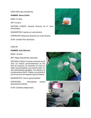 CASO #3(Cirugía ambulatoria)
NOMBRE: Noemi Zorilla.
EDAD: 47 años.
APP: no tiene
HISTORIA CLÍNICA: Paciente femenina de 47 años.
Asintomática.
DIAGNÓSTICO: Lipoma en muslo derecho.
OPERACIÓN: Resección del lipoma en muslo derecho.
PLAN: Cuidado Post- Quirúrgico.
CASO #4
NOMBRE: Anel Villarreal.
EDAD: 54 años.
APP: Niega antecedentes relevantes.
HISTORIA CLÍNICA: Paciente masculino de 54
años con historia aproximadamente de dos
años de evolución con sensación de masa en
región inguinal bilateral, que ocasiona dolor, sin
otra sintomatología agregada. Fue referido a la
consulta externa del Dr. Villalaz y es admitido el
día de hoy para hernioplastia inguinal bilateral.
DIAGNÓSTICO: Hernia inguinal bilateral.
OPERACIÓN: Hernioplastia inguinal
laparoscópica bilateral.
PLAN: Cuidados postquirúrgico.
 