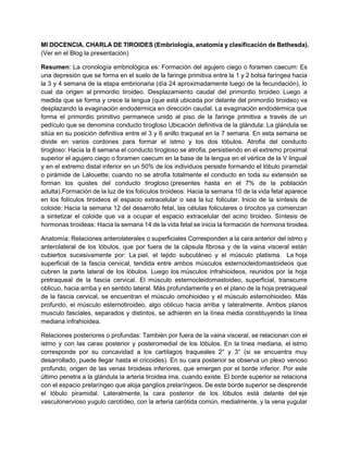 MI DOCENCIA. CHARLA DE TIROIDES (Embriología, anatomía y clasificación de Bethesda).
(Ver en el Blog la presentación)
Resumen: La cronología embriológica es: Formación del agujero ciego o foramen caecum: Es
una depresión que se forma en el suelo de la faringe primitiva entre la 1 y 2 bolsa faríngea hacia
la 3 y 4 semana de la etapa embrionaria (día 24 aproximadamente luego de la fecundación), lo
cual da origen al primordio tiroideo. Desplazamiento caudal del primordio tiroideo: Luego a
medida que se forma y crece la lengua (que está ubicada por delante del primordio tiroideo) va
desplazando la evaginación endodérmica en dirección caudal. La evaginación endodérmica que
forma el primordio primitivo permanece unido al piso de la faringe primitiva a través de un
pedículo que se denomina conducto tirogloso Ubicación definitiva de la glándula: La glándula se
sitúa en su posición definitiva entre el 3 y 6 anillo traqueal en la 7 semana. En esta semana se
divide en varios cordones para formar el istmo y los dos lóbulos. Atrofia del conducto
tirogloso: Hacia la 8 semana el conducto tirogloso se atrofia, persistiendo en el extremo proximal
superior el agujero ciego o foramen caecum en la base de la lengua en el vértice de la V lingual
y en el extremo distal inferior en un 50% de los individuos persiste formando el lóbulo piramidal
o pirámide de Lalouette; cuando no se atrofia totalmente el conducto en toda su extensión se
forman los quistes del conducto tirogloso (presentes hasta en el 7% de la población
adulta).Formación de la luz de los folículos tiroideos: Hacia la semana 10 de la vida fetal aparece
en los folículos tiroideos el espacio extracelular o sea la luz folicular. Inicio de la síntesis de
coloide: Hacia la semana 12 del desarrollo fetal, las células foliculares o tirocitos ya comienzan
a sintetizar el coloide que va a ocupar el espacio extracelular del acino tiroideo. Síntesis de
hormonas tiroideas: Hacia la semana 14 de la vida fetal se inicia la formación de hormona tiroidea.
Anatomía: Relaciones anterolaterales o superficiales Corresponden a la cara anterior del istmo y
anterolateral de los lóbulos, que por fuera de la cápsula fibrosa y de la vaina visceral están
cubiertos sucesivamente por: La piel, el tejido subcutáneo y el músculo platisma. La hoja
superficial de la fascia cervical, tendida entre ambos músculos esternocleidomastoideos que
cubren la parte lateral de los lóbulos. Luego los músculos infrahioideos, reunidos por la hoja
pretraqueal de la fascia cervical. El músculo esternocleidomastoideo, superficial, transcurre
oblicuo, hacia arriba y en sentido lateral. Más profundamente y en el plano de la hoja pretraqueal
de la fascia cervical, se encuentran el músculo omohioideo y el músculo esternohioideo. Más
profundo, el músculo esternotiroideo, algo oblicuo hacia arriba y lateralmente. Ambos planos
musculo fasciales, separados y distintos, se adhieren en la línea media constituyendo la línea
mediana infrahioidea.
Relaciones posteriores o profundas: También por fuera de la vaina visceral, se relacionan con el
istmo y con las caras posterior y posteromedial de los lóbulos. En la línea mediana, el istmo
corresponde por su concavidad a los cartílagos traqueales 2° y 3° (si se encuentra muy
desarrollado, puede llegar hasta el cricoides). En su cara posterior se observa un plexo venoso
profundo, origen de las venas tiroideas inferiores, que emergen por el borde inferior. Por este
último penetra a la glándula la arteria tiroidea ima, cuando existe. El borde superior se relaciona
con el espacio prelaríngeo que aloja ganglios prelaríngeos. De este borde superior se desprende
el lóbulo piramidal. Lateralmente, la cara posterior de los lóbulos está delante del eje
vasculonervioso yugulo carotídeo, con la arteria carótida común, medialmente, y la vena yugular
 