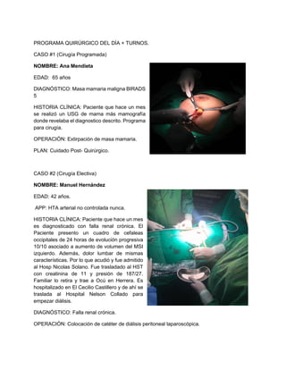 PROGRAMA QUIRÚRGICO DEL DÍA + TURNOS.
CASO #1 (Cirugía Programada)
NOMBRE: Ana Mendieta
EDAD: 65 años
DIAGNÓSTICO: Masa mamaria maligna BIRADS
5
HISTORIA CLÍNICA: Paciente que hace un mes
se realizó un USG de mama más mamografía
donde revelaba el diagnostico descrito. Programa
para cirugía.
OPERACIÓN: Extirpación de masa mamaria.
PLAN: Cuidado Post- Quirúrgico.
CASO #2 (Cirugía Electiva)
NOMBRE: Manuel Hernández
EDAD: 42 años.
APP: HTA arterial no controlada nunca.
HISTORIA CLÍNICA: Paciente que hace un mes
es diagnosticado con falla renal crónica. El
Paciente presento un cuadro de cefaleas
occipitales de 24 horas de evolución progresiva
10/10 asociado a aumento de volumen del MSI
izquierdo. Además, dolor lumbar de mismas
características. Por lo que acudió y fue admitido
al Hosp Nicolas Solano. Fue trasladado al HST
con creatinina de 11 y presión de 187/27.
Familiar lo retira y trae a Ocú en Herrera. Es
hospitalizado en El Cecilio Castillero y de ahí se
traslada al Hospital Nelson Collado para
empezar diálisis.
DIAGNÓSTICO: Falla renal crónica.
OPERACIÓN: Colocación de catéter de diálisis peritoneal laparoscópica.
 