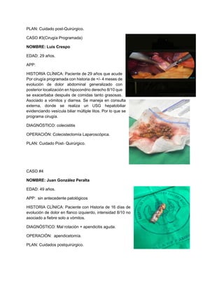 PLAN: Cuidado post-Quirúrgico.
CASO #3(Cirugía Programada)
NOMBRE: Luis Crespo
EDAD: 29 años.
APP:
HISTORIA CLÍNICA: Paciente de 29 años que acude
Por cirugía programada con historia de +/- 4 meses de
evolución de dolor abdominal generalizado con
posterior localización en hipocondrio derecho 8/10 que
se exacerbaba después de comidas tanto grasosas.
Asociado a vómitos y diarrea. Se maneja en consulta
externa, donde se realiza un USG hepatobiliar
evidenciando vesícula biliar múltiple litos. Por lo que se
programa cirugía.
DIAGNÓSTICO: colecistitis
OPERACIÓN: Colecistectomía Laparoscópica.
PLAN: Cuidado Post- Quirúrgico.
CASO #4
NOMBRE: Juan González Peralta
EDAD: 49 años.
APP: sin antecedente patológicos
HISTORIA CLÍNICA: Paciente con Historia de 16 días de
evolución de dolor en flanco izquierdo, intensidad 8/10 no
asociado a fiebre solo a vómitos.
DIAGNÓSTICO: Mal rotación + apendicitis aguda.
OPERACIÓN: apendicetomía.
PLAN: Cuidados postquirúrgico.
 