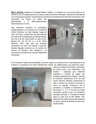 DIA 1. 6/11/19: Llegamos al hospital Nelson collado, un hospital con muy buena fama en el
interior y con una trayectoria con los pocos años de servicio intachable. Consta de 6 Quirófanos
con muy buenos cirujanos. Incluyendo los pioneros en la realización de técnicas quirúrgicas como
colocación de clavos en pelvis por
laparoscopia y la Nefroureterectomía
laparoscópica con torre.
Hoy miércoles iniciamos mi compañera
Isabella Riquieri y mi persona en la ciudad de
Chitré (Herrera), en este hospital, luego de
tener el lunes y martes libre de esta semana
por motivo de la celebración de fiestas patrias.
Son las 6.30 am, Nos recibe en sala la Dra.
Moreno R1, Dr. KU (R +) y el Dr. Plinio
Ramírez. (R1). Nos dan las primeras
intrusiones de cómo se maneja el servicio.
Nuestra llegada concordó con el cambio de
interno de Panamá. Nos dirigimos a la
inducción al hospital como nuevos integrantes
del equipo.
En la inducción hablan de puntualidad, uniforme, apoyo en el personal con más trayectoria en el
hospital, la importancia de tener identificación visible, las calificaciones, que debemos hacer,
sobre los valores del médico, docencias,
los turnos junto a los residentes y las
charlas + capsulas que debemos
presentar a manera de seguir con
nuestros programas de rotación. Culmina
la inducción. Esperamos al Dr. de sala
juntos internos. Mientras exploramos la
sala a manera de conocer el servicio y
como se maneja. Contamos con 6
pacientes. (2 mujeres y 4 hombres). En
las camas 1.1, 1.5, 2.1,2.2,2.5 (en estos
momentos camino a sop. Ver programa
quirúrgico del día), 3.1. Pasamos nuestra
visita en sala Con el DR Villalaz. (Ver
Resumen de nuestros pacientes presente
en sala y cuadro de admisiones del día a
continuación).
 