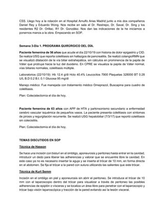 CSS. Llego hoy a la rotación en el Hospital Arnulfo Arias Madrid junto a mis dos compañeros
Daniel Rey y Eduardo Wong. Nos recibe en sala el Dr. Restrepo, Dr. Saval, Dr. Sing y los
residentes R2 Dr. Orillac. R1 Dr. González. Nos dan las indicaciones de la he iniciamos a
ponernos manos a la obra. Empezando en SOP.
Semana 3-Día 1. PROGRAMA QUIRÚRGICO DEL DÍA.
Paciente femenina de 56 años que acude el día 22/10/19 con historia de dolor epigastrio y CID.
Se realiza USG que reporta colelitiasis sin hallazgos de pancreatitis. Se realizó colangioRMN que
se visualizó dilatación de la vía biliar extrahepática, sin cálculos en prominencia de la papila de
Váter que protruye hacia la luz del duodeno. En CPRE se visualiza la papila de Váter normal,
vías biliares normales, colelitiasis múltiple.
Laboratorios (22/10/19): Hb 12.4 g/dl Hcto 40.4% Leucocitos 7900 Plaquetas 328000 BT 0.28
U/L B.D 0.2 B.I. 0.1 Glucosa 95 mg/dl
Manejo médico: Fue manejada con tratamiento médico Omeprazol, Buscapina para cuadro de
colelitiasis.
Plan: Colecistectomía el día de hoy.
Paciente femenina de 63 años con APP de HTA y parkinsonismo secundario a enfermedad
cerebro vascular isquémica de pequeños vasos. La paciente presenta colelitiasis con síntomas
de pirosis y regurgitación recurrente. Se realizó USG hepatobiliar (7/3/17) que reportó colelitiasis
sin colecistitis.
Plan: Colecistectomía el día de hoy.
TEMAS DISCUTIDOS EN SOP
Técnica de Hasson
Se hace una incisión con bisturí en el ombligo, aponeurosis y peritoneo hasta entrar en la cavidad,
introducir un dedo para liberar las adherencias y valorar que se encuentre libre la cavidad. En
este caso ya no es necesario insertar la aguja y se inserta el trócar de 10 mm, en forma directa
en el abdomen. Se fija el trócar a la pared con sutura utilizando las salientes que este trócar.
Técnica de Kurt Semm
Incisión en el ombligo en piel y aponeurosis sin abrir el peritoneo. Se introduce el trócar de 10
mm con el laparoscopio dentro del trócar para visualizar a través de peritoneo las posibles
adherencias de epiplón o vísceras y se localiza un área libre para penetrar con el laparoscopio y
trócar bajo visión laparoscópica y tracción de la pared evitando así la lesión visceral.
 
