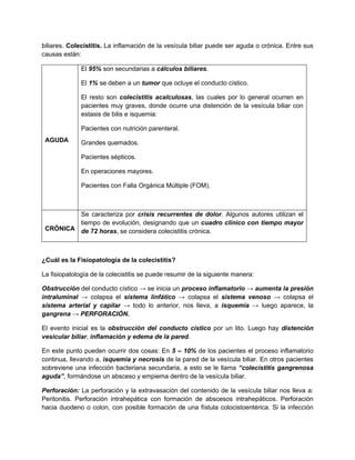 biliares. Colecistitis. La inflamación de la vesícula biliar puede ser aguda o crónica. Entre sus
causas están:
AGUDA
El 95% son secundarias a cálculos biliares.
El 1% se deben a un tumor que ocluye el conducto cístico.
El resto son colecistitis acalculosas, las cuales por lo general ocurren en
pacientes muy graves, donde ocurre una distención de la vesícula biliar con
estasis de bilis e isquemia:
Pacientes con nutrición parenteral.
Grandes quemados.
Pacientes sépticos.
En operaciones mayores.
Pacientes con Falla Orgánica Múltiple (FOM).
CRÓNICA
Se caracteriza por crisis recurrentes de dolor. Algunos autores utilizan el
tiempo de evolución, designando que un cuadro clínico con tiempo mayor
de 72 horas, se considera colecistitis crónica.
¿Cuál es la Fisiopatología de la colecistitis?
La fisiopatología de la colecistitis se puede resumir de la siguiente manera:
Obstrucción del conducto cístico → se inicia un proceso inflamatorio → aumenta la presión
intraluminal → colapsa el sistema linfático → colapsa el sistema venoso → colapsa el
sistema arterial y capilar → todo lo anterior, nos lleva, a isquemia → luego aparece, la
gangrena → PERFORACIÓN.
El evento inicial es la obstrucción del conducto cístico por un lito. Luego hay distención
vesicular biliar, inflamación y edema de la pared.
En este punto pueden ocurrir dos cosas: En 5 – 10% de los pacientes el proceso inflamatorio
continua, llevando a, isquemia y necrosis de la pared de la vesícula biliar. En otros pacientes
sobreviene una infección bacteriana secundaria, a esto se le llama “colecistitis gangrenosa
aguda”, formándose un absceso y empiema dentro de la vesícula biliar.
Perforación: La perforación y la extravasación del contenido de la vesícula biliar nos lleva a:
Peritonitis. Perforación intrahepática con formación de abscesos intrahepáticos. Perforación
hacia duodeno o colon, con posible formación de una fístula colocistoentérica. Si la infección
 