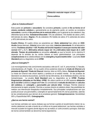 Dilatación vesicular mayor a 5 cm.
Forma esférica.
¿Qué es Coledocolitiasis?
Esta puede ser primaria o secundaria. Se considera primaria, cuando el lito se forma en el
mismo conducto colédoco y generalmente es de pigmento pardo; en cambio se considera
secundaria, cuando el lito proviene de la vesícula biliar y por lo general es de colesterol. Hay
diferentes tipos de litos: Colesterol-Chocolate: 15% de colesterol, 15% fosfato de calcio y 60%
bilirrubinato de calcio. Negros: 2% de colesterol, 9% fosfato de calcio, 6 % carbonato de calcio
y 40% bilirrubinato de calcio.
Cuadro Clínico. El cuadro clínico se caracteriza por: Dolor abdominal tipo cólico en HCD.
Acolia (heces blancas). Coluria (orina color coca cola). Ictericia intermitente. En el laboratorio
vemos: Fosfatasa alcalina > 120. Pruebas de función hepática 5 veces por encima del valor
normal (AST y ALT). Bilirrubina directa mayor de 1.8 y bilirrubina total mayor de 2. LDH
elevada. Tiempo de protrombina se encuentra alterado ya que la función de la vitamina K
depende de la entrada de los ácidos biliares al tracto gastrointestinal. Las principales
complicaciones de la coledocolitiasis son la colangitis y la pancreatitis biliar. La prueba Gold
Standard para su diagnóstico es la CPRE.
¿Qué es Colangitis??
Los microorganismos más comúnmente asociados a ella son E. coli, K. pneumoniae, S. faecalis,
enterobacterias y B. fragilis. En su cuadro clínico podemos observar la triada de Charcot y la
péntada de Reynold: Triada de Charcot: Ictericia, dolor en HCD y fiebre. Péntada de Reynold:
La triada de Charcot más shock séptico y cambios en el estado mental. En las pruebas de
laboratorio se observa leucocitosis, aumento de las bilirrubinas, de la fosfatasa alcalina y de las
transaminasas. La prueba Gold Standard para su diagnóstico es la CPRE. Pruebas
Diagnósticas utilizadas en Vía Biliar. CPRE: Se utiliza cuando en el USG aparece dilatación
de la vía biliar (colédoco) mayor a 6-7 mm. Es considerado el estudio de elección en cálculos
del colédoco, en colangitis y pancreatitis por cálculo biliar. Ventajas: Permite observar
directamente la región ampollar. Permite un acceso directo al colédoco distal. Hay posibilidad de
realizar una intervención terapéutica inmediatamente. Sus principales complicaciones son que
puede provocar una pancreatitis y colangitis en aproximadamente 5% de los pacientes, además
de las complicaciones que derivan de la anestesia general. Colangioresonancia: Sensibilidad
95% y Especificidad 89%. Colangiografía.
¿Qué es una hernia ventral?
Las hernias ventrales son sacos (bolsas) que se forman cuando el recubrimiento interior de su
vientre (abdomen) se sale a través de un orificio en la pared abdominal. Las hernias ventrales a
menudo suceden en lugares donde alguna vez se realizó un corte (incisión) quirúrgico. Este tipo
de hernia ventral también se denomina hernia laparotomía.
 