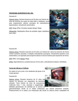 PROGRAMA QUIRÚRGICO DEL DÍA.
Paciente #1
Historia clínica: Paciente femenina de 50 años con historia de 2
años de evolución de cuadro de cólico biliar y colelitiasis, acude
para programación electiva quirúrgica de colecistectomía
laparoscópica. Actualmente asintomática.
APP: Niega APQx: Cornetes nasales Alergia: Niega
Ultrasonido: Hepatopatía difusa de probable origen colestásico,
barro biliar.
Paciente #4
Historia clínica: Paciente masculino de 63 años con historia de 3 años de evolución de hernia
ventral incisiones asociada a múltiples antecedentes quirúrgicos. Actualmente paciente cursa
asintomático y es ingresado para programa electivo el día de mañana para reparación de hernia.
APP: DM-2, Ictus Alergia: Niega
APQx: Sigmoidectomía y anastomosis por CA de colon, colecistectomía abierta, nefrolitiasis.
Turno de 3:00 pm a 11:00 pm
Se realizó el turno junto a los residentes del grupo A de
cirugía general.
Paciente #3
Historia clínica: Paciente femenina de 51 años que
ingresa vía admisión con diagnóstico de leiomioma
ulcerado. Tiene historia de inicio de evacuaciones
melénicas hace 1 mes, asociado a epigastralgia y
debilidad generalizada. Es admitida por el servicio de
gastroenterología donde se le realiza endoscopia que reporta leiomioma ulcerado.
Posteriormente se le realiza una endoscopia alta donde se observa lesión subepitelial de
 