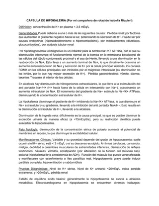 CAPSULA DE HIPOKALEMIA (Por mi compañera de rotación Isabella Riquieri)
Definición: concentración de K+ en plasma < 3,5 mEq/L
Generalidades Puede deberse a una o más de las siguientes causas: Pérdida renal: por factores
que aumentan el gradiente negativo hacia la luz, potenciando la secreción de K+. Puede ser por
causas endocrinas (hiperaldosteronismo o hipercortisolismo), por medicamentos (diuréticos,
glucocorticoides), por acidosis tubular renal
Por hipomagnesemia: el magnesio es un cofactor para la bomba Na+/K+ ATPasa, por lo que su
disminución interrumpe el funcionamiento normal de la bomba en la membrana basolateral de
las células del túbulo contorneado proximal y el asa de Henle, llevando a una disminución en la
reabsorción de Na+. Esto lleva a un aumento luminal de Na+, lo que distalmente ocasiona un
aumento en la reabsorción de Na+ y secreción de K+ por la célula principal. Además, los canales
ROMK en las células principales son inhibidos por el magnesio intracelular (su disminución no
los inhibe, por lo que hay mayor secreción de K+). Pérdida gastrointestinal: vómito, diarrea,
laxantes Trasvase al interior de las células:
En alcalosis hay disminución de hidrogeniones extracelulares, lo que lleva a la estimulación del
anti portador Na+/H+ (H+ hacia fuera de la célula en intercambio con Na+), ocasionando un
aumento intracelular de Na+. El incremento del gradiente de Na+ estimula la Na+/K+ ATPasa,
disminuyendo la concentración extracelular de K+.
La hipokalemia disminuye el gradiente de K+ inhibiendo la Na+/K+ ATPasa, lo que disminuye el
Na+ extracelular y su gradiente, llevando a la inhibición del anti portador Na+/H+. Esto resulta en
la disminución extracelular de H+, llevando a la alcalosis.
Disminución de la ingesta neta: difícilmente es la causa principal, ya que es posible disminuir la
excreción urinaria de manera eficaz (a <15mEq/día), pero su restricción dietética puede
exacerbar la hipopotasemia.
Pato fisiología: disminución de la concentración sérica de potasio aumenta el potencial de
membrana en reposo, lo que disminuye la excitabilidad celular.
Manifestaciones Clínicas. Variable y su gravedad depende del grado de hipopotasemia; suele
ocurrir si el K+ sérico está < 3 mEq/L o si su descenso es rápido. Arritmias cardiacas, cansancio,
mialgia, debilidad o calambres musculares de extremidades inferiores, disminución de reflejos
tendinosos, náuseas, vómitos, constipación (por alteración de la función del músculo liso),
poliuria (hipokalemia lleva a resistencia de ADH). Función del músculo liso puede verse afectada
y manifestarse con estreñimiento o íleo paralítico real. Hipopotasemia grave puede inducir
parálisis completa, hipoventilación o rabdomiólisis
Pruebas Diagnósticas: Nivel de K+ sérico. Nivel de K+ urinario: <20mEq/L indica perdida
extrarrenal, y >20mEq/L, pérdida renal
Estado de equilibrio acido básico: generalmente la hipopotasemia se asocia a alcalosis
metabólica. Electrocardiograma en hipopotasemia se encuentran diversos hallazgos:
 