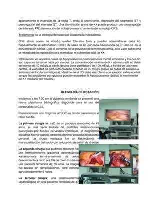 aplanamiento o inversión de la onda T, onda U prominente, depresión del segmento ST y
prolongación del intervalo QT. Una disminución grave de K+ puede producir una prolongación
del intervalo PR, disminución del voltaje y ensanchamiento del complejo QRS.
Tratamiento de la etiología de base que ocasiona la hipokalemia.
Oral: dosis orales de 40mEq suelen tolerarse bien y pueden administrarse cada 4h.
habitualmente se administran 10mEq de sales de K+ por cada disminución de 0,10mEq/L en la
concentración sérica. Con el aumento de la gravedad de la hipopotasemia, este valor subestima
la necesidad de reposición para normalizar el contenido total de K+.
Intravenoso: en aquellos casos de hipopotasemia potencialmente mortal inminente y los que no
son capaces de tomar nada por vía oral. La concentración máxima de K+ administrada no debe
ser mayor de 40 mEq/L a través de una vena periférica o de 100 mEq/L a través de una vena
central, la velocidad de perfusión no debe exceder los 20 mEq/L (salvo en casos de parálisis o
arritmias ventriculares malignas). Idealmente el KCl debe mezclarse con solución salina normal
ya que las soluciones con glucosa pueden exacerbar la hipopotasemia (debido al movimiento
de K+ mediado por insulina).
ÚLTIMO DÍA DE ROTACIÓN
Iniciamos a las 7:00 am la docencia en donde se presentó una
nueva plataforma bibliográfica disponible para el uso del
personal de la CSS.
Posteriormente nos dirigimos al SOP en donde pasaríamos el
resto del día.
La primera cirugía se trató de un paciente masculino de 49
años, el cual tiene historia de múltiples intervenciones
quirúrgicas por fistulas perianales complejas, el diagnóstico
inicial fue hecho cuando presento el primer episodio de absceso
perianal. La cirugía realizada fue un fistulectomía +
marsupialización del tracto con colocación de setón de drenaje.
La segunda cirugía que pudimos observar fue
una hemicolectomía izquierda laparoscópica
+anastomosis termino-terminal de colon
descendiente a recto por CA de colon in situ en
una paciente femenina de 79 años. La cirugía
fue llevada sin complicaciones, pero demoró
aproximadamente 5 horas.
La tercera cirugía; una colecistectomía
laparoscópica en una paciente femenina de 47
 