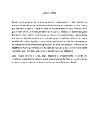 CONCLUSIÓN
Después de 4 semanas de rotación en cirugía, y plasmadas en cada hoja de esta
bitácora. Queda la sensación de un mundo extenso por aprender y cosas nuevas
que descubrir y aplicar. Todos los días un procedimiento distinto, nuevos temas
que revisar, en fin, un mundo. Depende de mí, que las enseñanzas aprendidas, sean
de mi provecho y logren sus frutos en un futuro, en esos momentos cuando tenga
que manejar situaciones o tratar las mismas, logré tener el conocimiento necesario
para llevarlo a cabo. Agradezco a todo aquel que brindo un poco de su tiempo para
mi formación durante la rotación; porqué es en ellos en que recae la formación de
nosotros la nueva generación de médicos de Panamá y que en un futuro serán
sobre los cuáles este todo el peso de la salud de nuestra población.
Cada cirugía llevada a cabo, cada docencia y procedimiento realizado me
enseñaron cosas distintas. Espero seguir aprendiendo más. Pero al menos ya tengo
la base necesaria para entender más sobre esta increíble especialidad.
 