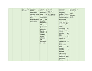 Dx: Pie
diabético
diabética.
RC3B +
insuficiencia
vascular. ECV
isquémico.
Mas
encamamiento
prolongado.
menos un
mes de
secreción y
área de
necrosis del
quinto artejo
del pie
derecho.
Amputado y
con
persistencia
de
secreción.
Manejo en
clínica de
curación.
Acude
entonces
por
abundante
secreción.
N:73%
Hb: 11.4
Plaq 374000
descanso.
(Escaso
sangrado)
Doppler: 18/10.
Enfermedad
arterial periférica
y trombosis.
Angio de aorta
abdominal y Mif
23/10:
Trombosis de
arteria femoral
común, y
profunda del
MID. Y
trombosis media
y distal izq.
Cateterismo el
8/11:
Obstrucción
total de
coronaria
derecha. Y
lesiones
significativas
descendente
anterior y ramo
intermedio.
Fracción de
por vascular y
Cardiología
RMN
cardíaca
22/11'
 