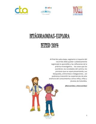 1
Al final de cada etapa, segmento o trayecto del
recorrido debe quedar cuidadosamente
registrado lo aprendido y las reflexiones de la
práctica investigativa… las cosas que los
asombren, las novedades del camino, los
procesos que se vayan presentando, sus
búsquedas, entrevistas e indagaciones…así
podremos transmitir las experiencias de esta
aventura del conocimiento a otros niños, niñas y
jóvenes de Colombia.
¡Bienvenidos y bienvenidas!
BITÁCORAONDAS-EXPLORA
IETISD 2014
 