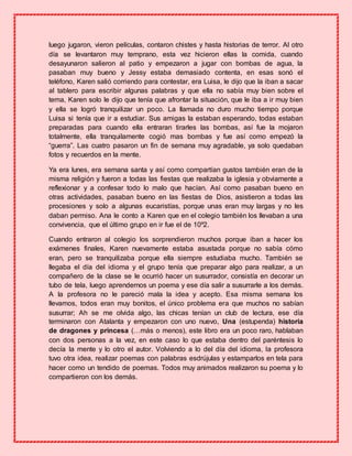 luego jugaron, vieron películas, contaron chistes y hasta historias de terror. Al otro
día se levantaron muy temprano, esta vez hicieron ellas la comida, cuando
desayunaron salieron al patio y empezaron a jugar con bombas de agua, la
pasaban muy bueno y Jessy estaba demasiado contenta, en esas sonó el
teléfono, Karen salió corriendo para contestar, era Luisa, le dijo que la iban a sacar
al tablero para escribir algunas palabras y que ella no sabía muy bien sobre el
tema, Karen solo le dijo que tenía que afrontar la situación, que le iba a ir muy bien
y ella se logró tranquilizar un poco. La llamada no duro mucho tiempo porque
Luisa si tenía que ir a estudiar. Sus amigas la estaban esperando, todas estaban
preparadas para cuando ella entraran tirarles las bombas, así fue la mojaron
totalmente, ella tranquilamente cogió mas bombas y fue así como empezó la
“guerra”. Las cuatro pasaron un fin de semana muy agradable, ya solo quedaban
fotos y recuerdos en la mente.
Ya era lunes, era semana santa y así como compartían gustos también eran de la
misma religión y fueron a todas las fiestas que realizaba la iglesia y obviamente a
reflexionar y a confesar todo lo malo que hacían. Así como pasaban bueno en
otras actividades, pasaban bueno en las fiestas de Dios, asistieron a todas las
procesiones y solo a algunas eucaristías, porque unas eran muy largas y no les
daban permiso. Ana le conto a Karen que en el colegio también los llevaban a una
convivencia, que el último grupo en ir fue el de 10º2.
Cuando entraron al colegio los sorprendieron muchos porque iban a hacer los
exámenes finales, Karen nuevamente estaba asustada porque no sabía cómo
eran, pero se tranquilizaba porque ella siempre estudiaba mucho. También se
llegaba el día del idioma y el grupo tenía que preparar algo para realizar, a un
compañero de la clase se le ocurrió hacer un susurrador, consistía en decorar un
tubo de tela, luego aprendernos un poema y ese día salir a susurrarle a los demás.
A la profesora no le pareció mala la idea y acepto. Esa misma semana los
llevamos, todos eran muy bonitos, el único problema era que muchos no sabían
susurrar; Ah se me olvida algo, las chicas tenían un club de lectura, ese día
terminaron con Atalanta y empezaron con uno nuevo, Una (estupenda) historia
de dragones y princesa (…más o menos), este libro era un poco raro, hablaban
con dos personas a la vez, en este caso lo que estaba dentro del paréntesis lo
decía la mente y lo otro el autor. Volviendo a lo del día del idioma, la profesora
tuvo otra idea, realizar poemas con palabras esdrújulas y estamparlos en tela para
hacer como un tendido de poemas. Todos muy animados realizaron su poema y lo
compartieron con los demás.
 