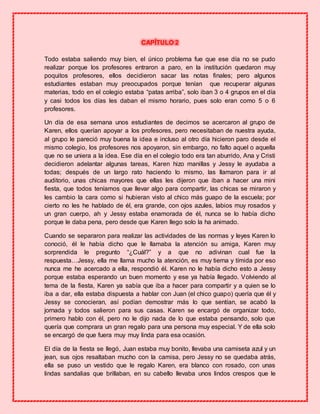 CAPÍTULO 2
Todo estaba saliendo muy bien, el único problema fue que ese día no se pudo
realizar porque los profesores entraron a paro, en la institución quedaron muy
poquitos profesores, ellos decidieron sacar las notas finales; pero algunos
estudiantes estaban muy preocupados porque tenían que recuperar algunas
materias, todo en el colegio estaba “patas arriba”, solo iban 3 o 4 grupos en el día
y casi todos los días les daban el mismo horario, pues solo eran como 5 o 6
profesores.
Un día de esa semana unos estudiantes de decimos se acercaron al grupo de
Karen, ellos querían apoyar a los profesores, pero necesitaban de nuestra ayuda,
al grupo le pareció muy buena la idea e incluso al otro día hicieron paro desde el
mismo colegio, los profesores nos apoyaron, sin embargo, no falto aquel o aquella
que no se uniera a la idea. Ese día en el colegio todo era tan aburrido, Ana y Cristi
decidieron adelantar algunas tareas, Karen hizo manillas y Jessy le ayudaba a
todas; después de un largo rato haciendo lo mismo, las llamaron para ir al
auditorio, unas chicas mayores que ellas les dijeron que iban a hacer una mini
fiesta, que todos teníamos que llevar algo para compartir, las chicas se miraron y
les cambio la cara como si hubieran visto al chico más guapo de la escuela; por
cierto no les he hablado de él, era grande, con ojos azules, labios muy rosados y
un gran cuerpo, ah y Jessy estaba enamorada de él, nunca se lo había dicho
porque le daba pena, pero desde que Karen llego solo la ha animado.
Cuando se separaron para realizar las actividades de las normas y leyes Karen lo
conoció, él le había dicho que le llamaba la atención su amiga, Karen muy
sorprendida le pregunto “¿Cuál?” y a que no adivinan cual fue la
respuesta…Jessy, ella me llama mucho la atención, es muy tierna y tímida por eso
nunca me he acercado a ella, respondió él. Karen no le había dicho esto a Jessy
porque estaba esperando un buen momento y ese ya había llegado. Volviendo al
tema de la fiesta, Karen ya sabía que iba a hacer para compartir y a quien se lo
iba a dar, ella estaba dispuesta a hablar con Juan (el chico guapo) quería que él y
Jessy se conocieran, así podían demostrar más lo que sentían, se acabó la
jornada y todos salieron para sus casas. Karen se encargó de organizar todo,
primero hablo con él, pero no le dijo nada de lo que estaba pensando, solo que
quería que comprara un gran regalo para una persona muy especial. Y de ella solo
se encargó de que fuera muy muy linda para esa ocasión.
El día de la fiesta se llegó, Juan estaba muy bonito, llevaba una camiseta azul y un
jean, sus ojos resaltaban mucho con la camisa, pero Jessy no se quedaba atrás,
ella se puso un vestido que le regalo Karen, era blanco con rosado, con unas
lindas sandalias que brillaban, en su cabello llevaba unos lindos crespos que le
 