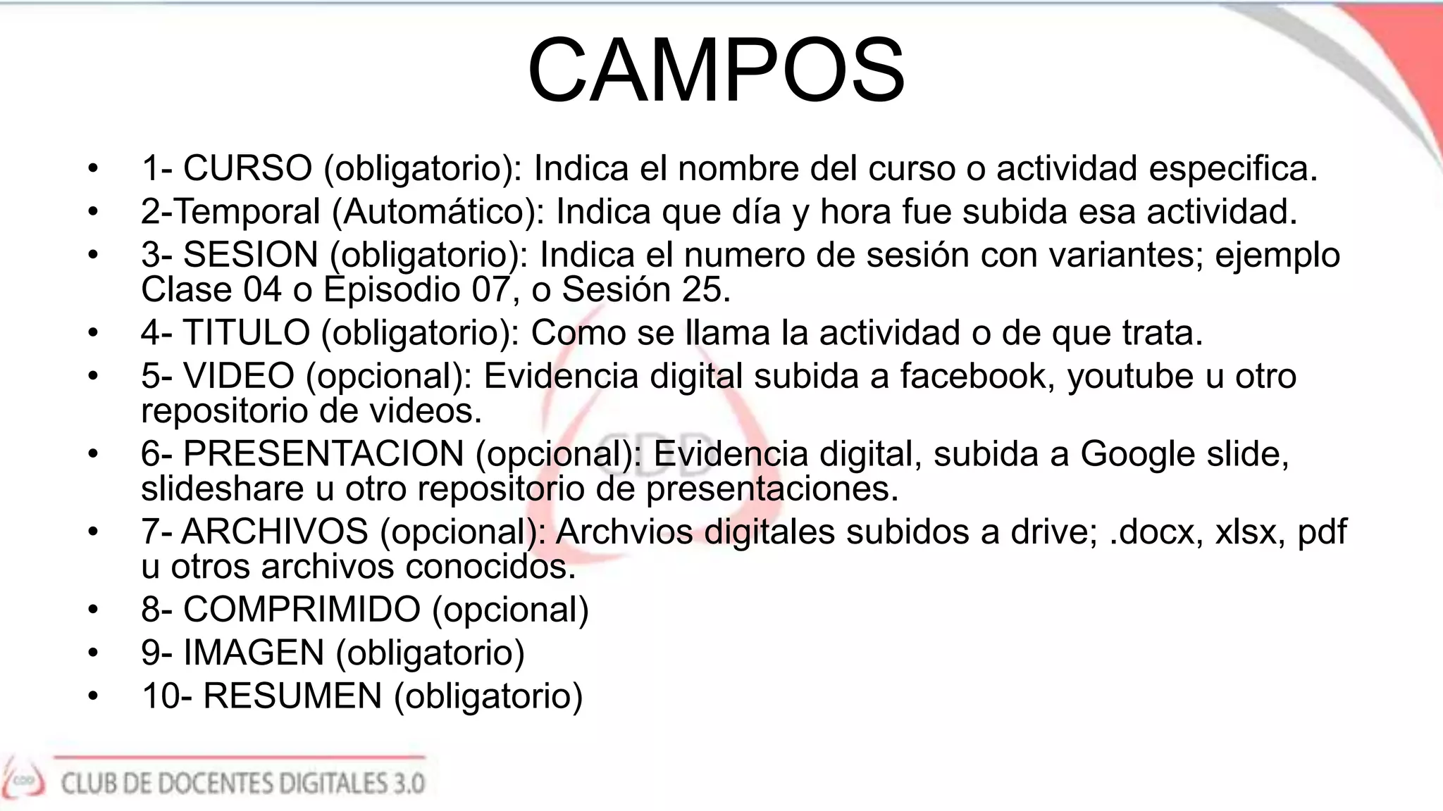 CAMPOS
• 1- CURSO (obligatorio): Indica el nombre del curso o actividad especifica.
• 2-Temporal (Automático): Indica que día y hora fue subida esa actividad.
• 3- SESION (obligatorio): Indica el numero de sesión con variantes; ejemplo
Clase 04 o Episodio 07, o Sesión 25.
• 4- TITULO (obligatorio): Como se llama la actividad o de que trata.
• 5- VIDEO (opcional): Evidencia digital subida a facebook, youtube u otro
repositorio de videos.
• 6- PRESENTACION (opcional): Evidencia digital, subida a Google slide,
slideshare u otro repositorio de presentaciones.
• 7- ARCHIVOS (opcional): Archvios digitales subidos a drive; .docx, xlsx, pdf
u otros archivos conocidos.
• 8- COMPRIMIDO (opcional)
• 9- IMAGEN (obligatorio)
• 10- RESUMEN (obligatorio)
 