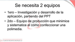 Se necesita 2 equipos
• 1ero – Investigación y desarrollo de la
aplicación, partiendo del PPT
• 2do – Equipo de producción...