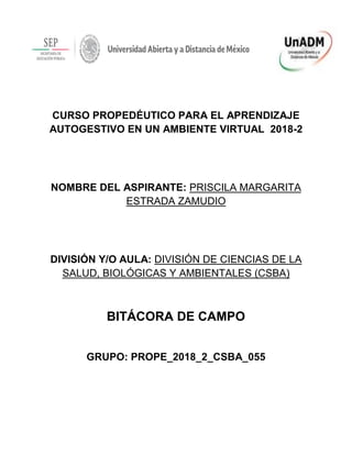 CURSO PROPEDÉUTICO PARA EL APRENDIZAJE
AUTOGESTIVO EN UN AMBIENTE VIRTUAL 2018-2
NOMBRE DEL ASPIRANTE: PRISCILA MARGARITA
ESTRADA ZAMUDIO
DIVISIÓN Y/O AULA: DIVISIÓN DE CIENCIAS DE LA
SALUD, BIOLÓGICAS Y AMBIENTALES (CSBA)
BITÁCORA DE CAMPO
GRUPO: PROPE_2018_2_CSBA_055
 