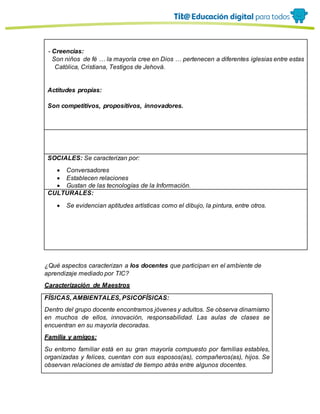 - Creencias:
Son niños de fé … la mayoría cree en Dios … pertenecen a diferentes iglesias entre estas
Católica, Cristiana, Testigos de Jehová.
Actitudes propias:
Son competitivos, propositivos, innovadores.
SOCIALES: Se caracterizan por:
 Conversadores
 Establecen relaciones
 Gustan de las tecnologías de la Información.
CULTURALES:
 Se evidencian aptitudes artísticas como el dibujo, la pintura, entre otros.
¿Qué aspectos caracterizan a los docentes que participan en el ambiente de
aprendizaje mediado por TIC?
Caracterización de Maestros
FÍSICAS, AMBIENTALES, PSICOFÍSICAS:
Dentro del grupo docente encontramos jóvenes y adultos. Se observa dinamismo
en muchos de ellos, innovación, responsabilidad. Las aulas de clases se
encuentran en su mayoría decoradas.
Familia y amigos:
Su entorno familiar está en su gran mayoría compuesto por familias estables,
organizadas y felices, cuentan con sus esposos(as), compañeros(as), hijos. Se
observan relaciones de amistad de tiempo atrás entre algunos docentes.
 