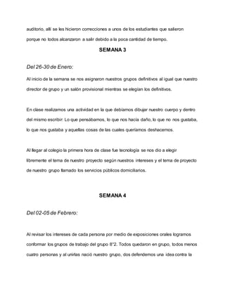 auditorio, allí se les hicieron correcciones a unos de los estudiantes que salieron
porque no todos alcanzaron a salir debido a la poca cantidad de tiempo.
SEMANA 3
Del 26-30 de Enero:
Al inicio de la semana se nos asignaron nuestros grupos definitivos al igual que nuestro
director de grupo y un salón provisional mientras se elegían los definitivos.
En clase realizamos una actividad en la que debíamos dibujar nuestro cuerpo y dentro
del mismo escribir: Lo que pensábamos, lo que nos hacía daño, lo que no nos gustaba,
lo que nos gustaba y aquellas cosas de las cuales queríamos deshacernos.
Al llegar al colegio la primera hora de clase fue tecnología se nos dio a elegir
libremente el tema de nuestro proyecto según nuestros intereses y el tema de proyecto
de nuestro grupo llamado los servicios públicos domiciliarios.
SEMANA 4
Del 02-05 de Febrero:
Al revisar los intereses de cada persona por medio de exposiciones orales logramos
conformar los grupos de trabajo del grupo 8°2. Todos quedaron en grupo, todos menos
cuatro personas y al unirlas nació nuestro grupo, dos defendemos una idea contra la
 