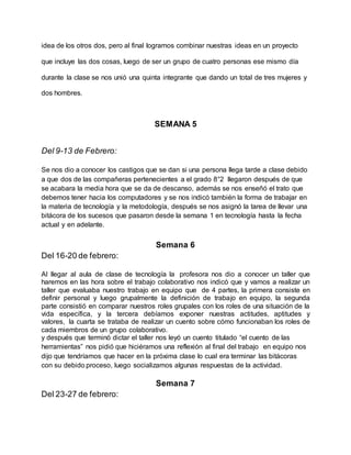 idea de los otros dos, pero al final logramos combinar nuestras ideas en un proyecto
que incluye las dos cosas, luego de ser un grupo de cuatro personas ese mismo día
durante la clase se nos unió una quinta integrante que dando un total de tres mujeres y
dos hombres.
SEMANA 5
Del 9-13 de Febrero:
Se nos dio a conocer los castigos que se dan si una persona llega tarde a clase debido
a que dos de las compañeras pertenecientes a el grado 8°2 llegaron después de que
se acabara la media hora que se da de descanso, además se nos enseñó el trato que
debemos tener hacia los computadores y se nos indicó también la forma de trabajar en
la materia de tecnología y la metodología, después se nos asignó la tarea de llevar una
bitácora de los sucesos que pasaron desde la semana 1 en tecnología hasta la fecha
actual y en adelante.
Semana 6
Del 16-20 de febrero:
Al llegar al aula de clase de tecnología la profesora nos dio a conocer un taller que
haremos en las hora sobre el trabajo colaborativo nos indicó que y vamos a realizar un
taller que evaluaba nuestro trabajo en equipo que de 4 partes, la primera consiste en
definir personal y luego grupalmente la definición de trabajo en equipo, la segunda
parte consistió en comparar nuestros roles grupales con los roles de una situación de la
vida específica, y la tercera debíamos exponer nuestras actitudes, aptitudes y
valores, la cuarta se trataba de realizar un cuento sobre cómo funcionaban los roles de
cada miembros de un grupo colaborativo.
y después que terminó dictar el taller nos leyó un cuento titulado “el cuento de las
herramientas” nos pidió que hiciéramos una reflexión al final del trabajo en equipo nos
dijo que tendríamos que hacer en la próxima clase lo cual era terminar las bitácoras
con su debido proceso, luego socializamos algunas respuestas de la actividad.
Semana 7
Del 23-27 de febrero:
 