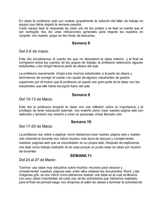 En clase la profesora optó por evaluar grupalmente la solución del taller de trabajo en
equipo que había dejado la semana pasada
Cada equipo leyó la respuesta de cada uno de los puntos y se leyó un cuento que al
ser corregido nos dio unas indicaciones generales para mejorar los nuestros en
conjunto con nuestro grupo en las horas de descanso.
Semana 8
Del 2-6 de marzo
Este día socializamos el cuento los que no alcanzaron la clase anterior y al final se
corrigieron todos los cuentos de los grupos de trabajo, la profesora selecciono algunos
estudiantes y los dirigió hacia la parte de afuera del aula
La profesora nuevamente dirigió a los mismos estudiantes a la parte de afuera y
terminamos de corregir el cuento con ayuda de algunos estudiantes de grados
superiores por el motivo que la profesora se quedó una gran parte de la clase con los
estudiantes que ella había escogido fuera del aula
Semana 9
Del 10-13 de Marzo
Este día la profesora empezó la clase con una reflexión sobre la importancia y el
privilegio de tener educación además nos enseñó cómo crear nuestra página web con
webnode y también nos enseñó a crear un personaje virtual llamado voki.
Semana 10
Del 17-20 de Marzo
La profesora nos volvió a explicar cómo debíamos crear nuestra página web y nuestro
voki Además la docente nos indicó muchos más tipos de decorar y complementar
nuestras páginas web que se encontraban en su propia web. Después de explicarnos
nos dejó como trabajo realizarlo en la casa porque no podía estar en clase por reunión
de docentes
SEMANA 11
Del 24 al 27 de Marzo:
Tuvimos una clase muy educativa sobre muchos recursos para decorar y
complementar nuestras páginas web, entre ellos estaban los documentos Word, y las
imágenes gifs, se nos indicó como debíamos realizar una tabla en la cual se llenaría
con unos datos importantes de cada una de las actividades que habíamos realizado
para el final de periodo luego nos dirigimos al salón de clases a terminar la actividad de
 