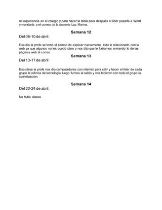mi experiencia en el colegio y para hacer la tabla para después el líder pasarla a Word
y mandarla a el correo de la docente Luz Marina.
Semana 12
Del 06-10 de abril:
Ese día la profe se tomó el tiempo de explicar nuevamente todo lo relacionado con la
web ya que algunos no les quedo claro y nos dijo que le fuéramos enviando lo de las
páginas web al correo.
Semana 13
Del 13-17 de abril:
Esa clase la profe nos dio computadores con internet para salir y hacer el líder de cada
grupo la rúbrica de tecnología luego fuimos al salón y nos hicieron con todo el grupo la
coevaluacion.
Semana 14
Del 20-24 de abril:
No hubo clases
 