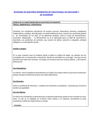 BITÁCORA DE NUESTROS MOMENTOS DE CREATIVIDAD, DE DISCUSIÓN Y
DE ACUERDOS
ACERCA DE LA CARACTERIZACIÓN DE NUESTROS ESTUDIANTES
FÍSICAS, AMBIENTALES, PSICOFÍSICAS:
Contamos con estudiantes pluriétnicos de escasos recursos, Imperativos, perezoso, inteligentes,
colaboradores, amables, desordenados, con malos hábitos de aseo, cuentan con una familia apática
a las necesidades de sus hijos en los diferentes ámbitos, viven en zonas de asentamientos,
invasiones, desplazados , la alimentación no es la adecuada para su edad de crecimiento y
desarrollo, con problemas de nutrición, que carecen de afecto, atención y compañía, viéndose
reflejado en su desempeño escolar.
Familia y amigos:
En su gran mayoría viven en hogares donde el padre es cabeza de hogar, sus abuelos son los
encargados de su manutención y educación. donde las amistades no se escogen sino que son las
personas que están más cercanas a su hogar y en muchos casos son viciosos, jíbaros, u otro tipo de
delincuencia
Con Compañeros:
La relación entre compañeros generalmente es cordial y de respeto dentro y fuera de la institución,
porque manejan la tolerancia a pesar de la diversidad étnica
Con Docentes:
Existe un ambiente de tolerancia y respeto entre docentes y estudiantes , haciendo que el entorno
escolar sea agradable .
Con Uno Mismo:
Se nota en los estudiantes un desinterés por su apariencia personal, puede ser por el medio en el que
viven, el cual se ve reflejado en la forma como actúan y se expresan, percibiendo la poca
autoestima, la falta de respeto hacia su cuerpo.
­ Principios​:
 