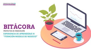 BITÁCORA
PROYECTOS DE INNOVACIÓN
EXPERIENCIA DE APRENDIZAJE III
“ITERACIÓN MODELO DE NEGOCIO”
 