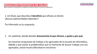 REDACCIÓN PROPUESTA DE VALOR
Debe transmitir los beneficios o ventajas de nuestro solución vs nuestra competencia.
1. Un título, que describa el beneficio que ofreces al cliente.
¿Buscas oportunidades laborales?
Tin Informatic es tu respuesta.
1. Un subtítulo, donde detalles brevemente lo que ofreces, a quién y por qué.
Se muestran propuestas de trabajo a los egresados de la escuela de informática,
debido a que existe la problemática que al momento de buscar trabajo una vez
egresados, existe mucha dificultad en encontrar.
 