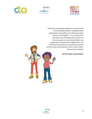 Al final de cada etapa, segmento o trayecto del 
recorrido debe quedar cuidadosamente 
registrado lo aprendido y las reflexiones de la 
práctica investigativa… las cosas que los 
asombren, las novedades del camino, los 
procesos que se vayan presentando, sus 
búsque das, e ntrevistas e indagaciones…así 
podremos transmitir las experiencias de esta 
aventura del conocimiento a otros niños, niñas y 
jóvenes de Colombia. 
¡Bienvenidos y bienvenidas! 
3 
 