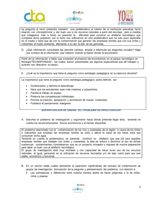 La pregunta al inicio pretendía intervenir una problemática al interior de la institución educativa; tenía 
relación con cómooptimizar y dar buen uso a los recursos naturales a partir del reciclaje, pero a medida 
que indagamos más a fondo se presentó la dificultad para construir un artefacto tecnológico que 
cumpliera dicho propósito, por lo tanto nos enfocamos en otra problemática que ha sido poco explorada 
en el medio y tiene que ver con la contaminación que generan las empresas textiles que con sus tintes y 
colorantes al medio ambiente, afectando a su vez la vida de las personas. 
D. ¿Qué información consultada les permitió cambiar, ampliar o reformular las preguntas iniciales? Haga 
7 
una síntesis de la información que hallaron citando la fuente donde la encontraron. 
Parte de La información e ideas que sustentan el proyecto las encontramos en el parque tecnológico en 
Rionegro“TECNOPARQUE”, las cuales fueron presentadas por algunos especialistas que allí trabajan y 
quienes nos ofrecieron su apoyo. 
E. ¿Cuál es la importancia que tiene la pregunta como estrategia pedagógica en su ejercicio docente? 
La importancia que tiene la pregunta como estrategia pedagógica podía definirla así: 
 Contextualiza y delimita el aprendizaje. 
 Hace que los estudiantes sean más creativos y propositivos. 
 Facilita el trabajo en equipo. 
 Potencia las competencias individuales. 
La importancia que tiene la pregunta como estrategia pedagógica podía definirla así: 
 Contextualiza y delimita el aprendizaje 
Permite la creación, apropiación y asimilación de nuevos contenidos. 
 Fortalece el pensamiento divergente. 
BITÁCORA PARA MAESTROS 3: 
SUPERPOSICIÓN DE ONDAS: EL PROBLEMA DE INVESTIGACIÓN 
A. Describa el problema de investigación y argumente hasta dónde pretende llegar ésta, teniendo en 
cuenta los recursoshumanos, físicos económicos y el tiempo disponible. 
El problema relacionado con la contaminación de los ríos y quebradas de la región a causa de los tintes 
o colorantes que emplean las empresas textiles es serio y afecta la salud de los seres vivos que 
consumen dicha agua. 
Teniendo en cuenta la problemática, se pretende construir un artefacto que sea útil para aquellas 
empresas textiles que trabajan con tintes y colorantes; la idea es reducir o disminuir el uso de dichas 
sustancias contaminantes;;consideramos que es un proyecto innovador y requiere de mucha preparación 
para darle un buen uso al artefacto tecnológico. 
El grupo de investigación está muy motivado y con capacidad de hacer buen uso de los recursos 
naturales, al igual, pensando en la utilización de recursos reciclados y/o de bajo costo para que sea 
viable, económico y funcional. 
B. En un escrito relate cuáles elementos le parecieron significativos del proceso de conformación de 
grupos de investigación, formulación de la pregunta y planteamiento del problema, con relación a: 
 Las semejanzas y diferencias entre nuestra manera adulta de hacer preguntas y la de niñas, 
niños y jóvenes. 
 